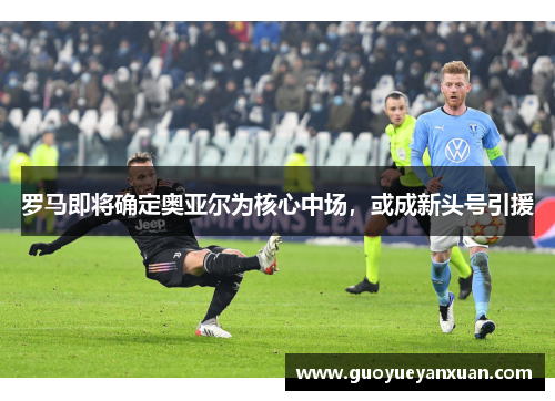 罗马即将确定奥亚尔为核心中场，或成新头号引援